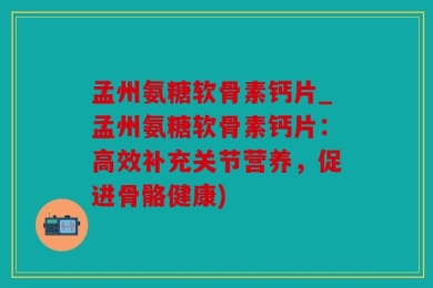 孟州氨糖软骨素钙片_孟州氨糖软骨素钙片：高效补充关节营养，促进骨骼健康)