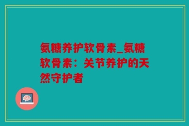氨糖养护软骨素_氨糖软骨素：关节养护的天然守护者