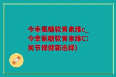 今幸氨糖软骨素维c_今幸氨糖软骨素维C：关节保健新选择)