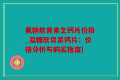 氨糖软骨素乞钙片价格_氨糖软骨素钙片：价格分析与购买指南)