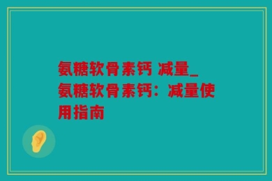 氨糖软骨素钙 减量_氨糖软骨素钙：减量使用指南