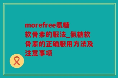 morefree氨糖软骨素的服法_氨糖软骨素的正确服用方法及注意事项