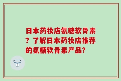 日本药妆店氨糖软骨素？了解日本药妆店推荐的氨糖软骨素产品？