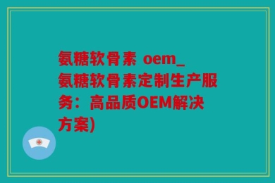 氨糖软骨素 oem_氨糖软骨素定制生产服务：高品质OEM解决方案)