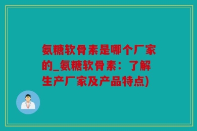 氨糖软骨素是哪个厂家的_氨糖软骨素：了解生产厂家及产品特点)