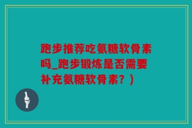 跑步推荐吃氨糖软骨素吗_跑步锻炼是否需要补充氨糖软骨素？)