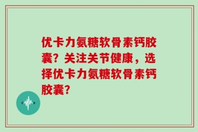 优卡力氨糖软骨素钙胶囊？关注关节健康，选择优卡力氨糖软骨素钙胶囊？
