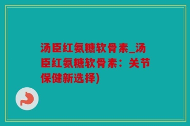汤臣红氨糖软骨素_汤臣红氨糖软骨素：关节保健新选择)