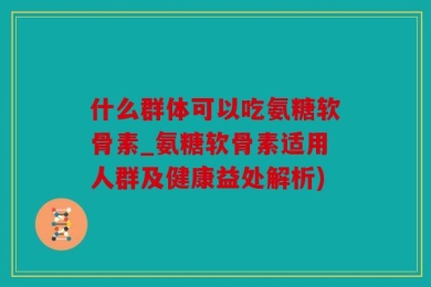 什么群体可以吃氨糖软骨素_氨糖软骨素适用人群及健康益处解析)