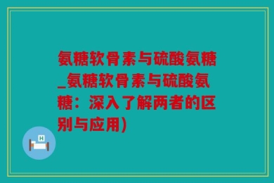 氨糖软骨素与硫酸氨糖_氨糖软骨素与硫酸氨糖：深入了解两者的区别与应用)