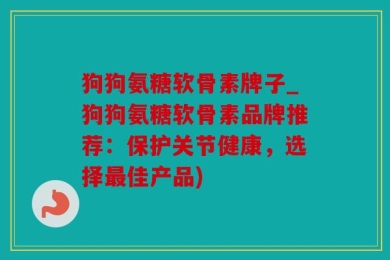 狗狗氨糖软骨素牌子_狗狗氨糖软骨素品牌推荐：保护关节健康，选择最佳产品)