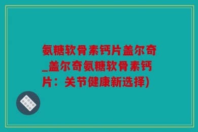 氨糖软骨素钙片盖尔奇_盖尔奇氨糖软骨素钙片：关节健康新选择)