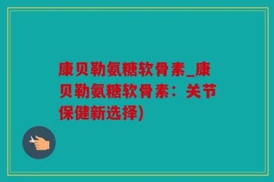 康贝勒氨糖软骨素_康贝勒氨糖软骨素：关节保健新选择)