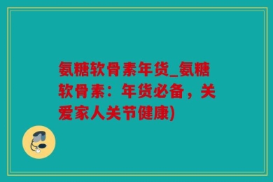 氨糖软骨素年货_氨糖软骨素：年货必备，关爱家人关节健康)