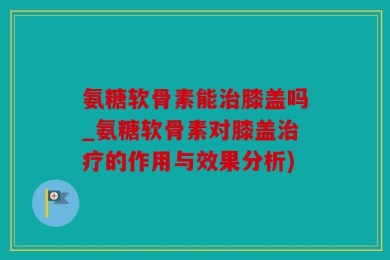 氨糖软骨素能治膝盖吗_氨糖软骨素对膝盖治疗的作用与效果分析)