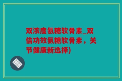 双浓度氨糖软骨素_双倍功效氨糖软骨素，关节健康新选择)