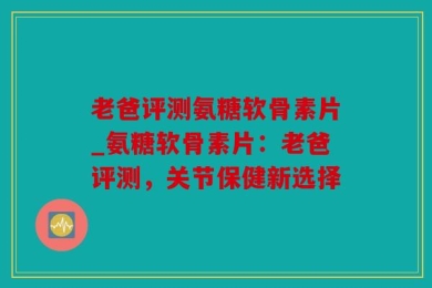 老爸评测氨糖软骨素片_氨糖软骨素片：老爸评测，关节保健新选择