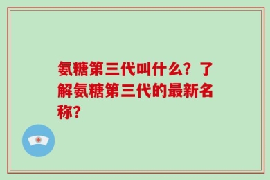 氨糖第三代叫什么？了解氨糖第三代的最新名称？