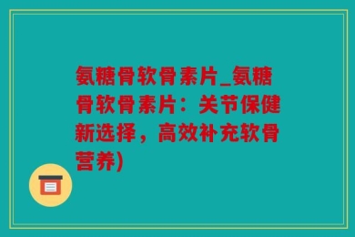 氨糖骨软骨素片_氨糖骨软骨素片：关节保健新选择，高效补充软骨营养)