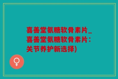 喜善堂氨糖软骨素片_喜善堂氨糖软骨素片：关节养护新选择)