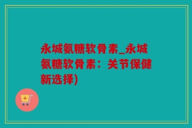 永城氨糖软骨素_永城氨糖软骨素：关节保健新选择)
