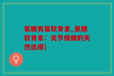 氨糖有是软骨素_氨糖软骨素：关节保健的天然选择)