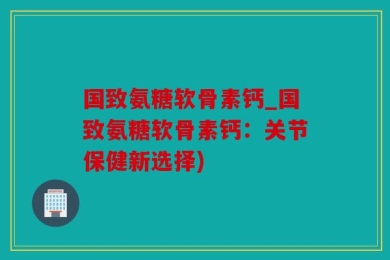 国致氨糖软骨素钙_国致氨糖软骨素钙：关节保健新选择)