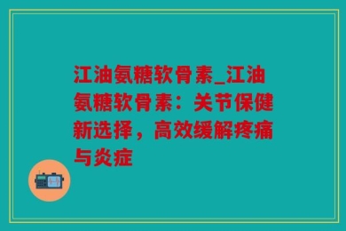 江油氨糖软骨素_江油氨糖软骨素：关节保健新选择，高效缓解疼痛与炎症