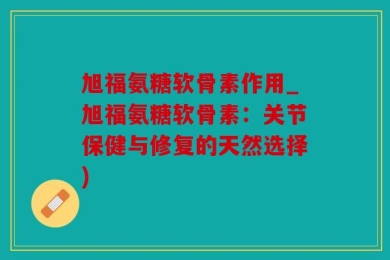 旭福氨糖软骨素作用_旭福氨糖软骨素：关节保健与修复的天然选择)