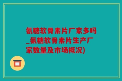 氨糖软骨素片厂家多吗_氨糖软骨素片生产厂家数量及市场概况)