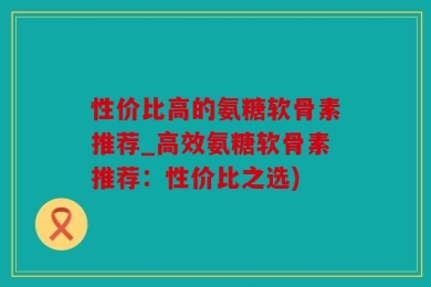 性价比高的氨糖软骨素推荐_高效氨糖软骨素推荐：性价比之选)