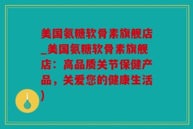 美国氨糖软骨素旗舰店_美国氨糖软骨素旗舰店：高品质关节保健产品，关爱您的健康生活)