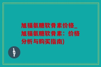 旭福氨糖软骨素价格_旭福氨糖软骨素：价格分析与购买指南)