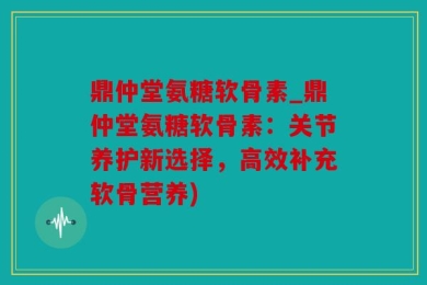 鼎仲堂氨糖软骨素_鼎仲堂氨糖软骨素：关节养护新选择，高效补充软骨营养)