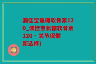 澳佳宝氨糖软骨素120_澳佳宝氨糖软骨素120 - 关节保健新选择)