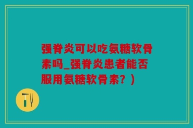 强脊炎可以吃氨糖软骨素吗_强脊炎患者能否服用氨糖软骨素？)