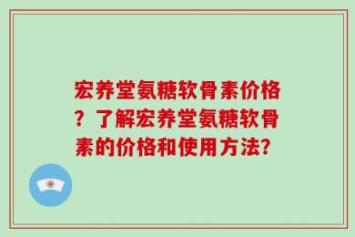宏养堂氨糖软骨素价格？了解宏养堂氨糖软骨素的价格和使用方法？