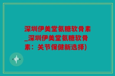深圳伊美堂氨糖软骨素_深圳伊美堂氨糖软骨素：关节保健新选择)