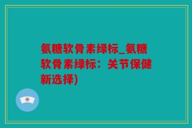 氨糖软骨素绿标_氨糖软骨素绿标：关节保健新选择)