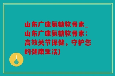 山东广康氨糖软骨素_山东广康氨糖软骨素：高效关节保健，守护您的健康生活)