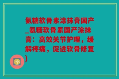 氨糖软骨素涂抹膏国产_氨糖软骨素国产涂抹膏：高效关节护理，缓解疼痛，促进软骨修复)