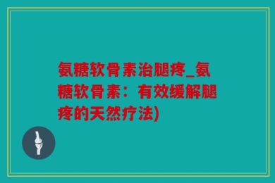 氨糖软骨素治腿疼_氨糖软骨素：有效缓解腿疼的天然疗法)
