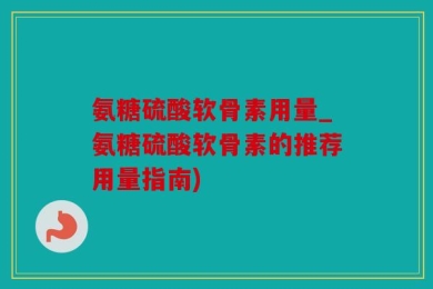 氨糖硫酸软骨素用量_氨糖硫酸软骨素的推荐用量指南)