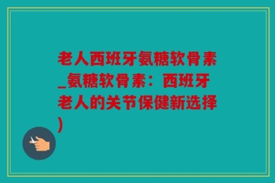老人西班牙氨糖软骨素_氨糖软骨素：西班牙老人的关节保健新选择)