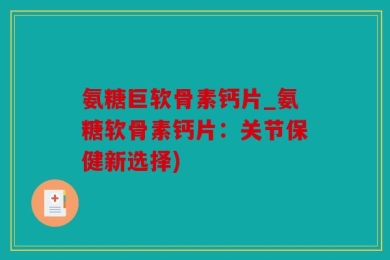 氨糖巨软骨素钙片_氨糖软骨素钙片：关节保健新选择)