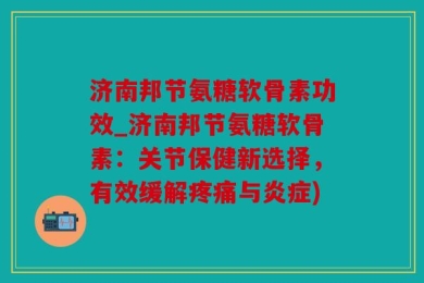 济南邦节氨糖软骨素功效_济南邦节氨糖软骨素：关节保健新选择，有效缓解疼痛与炎症)