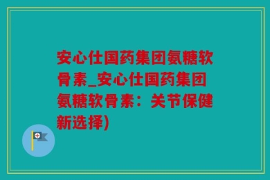 安心仕国药集团氨糖软骨素_安心仕国药集团氨糖软骨素：关节保健新选择)