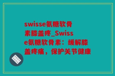 swisse氨糖软骨素膝盖疼_Swisse氨糖软骨素：缓解膝盖疼痛，保护关节健康