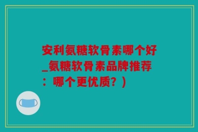 安利氨糖软骨素哪个好_氨糖软骨素品牌推荐：哪个更优质？)