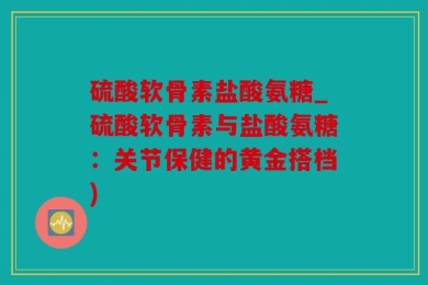 硫酸软骨素盐酸氨糖_硫酸软骨素与盐酸氨糖：关节保健的黄金搭档)
